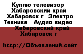Куплю телевизор - Хабаровский край, Хабаровск г. Электро-Техника » Аудио-видео   . Хабаровский край,Хабаровск г.